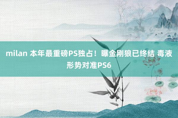 milan 本年最重磅PS独占！曝金刚狼已终结 毒液形势对准PS6
