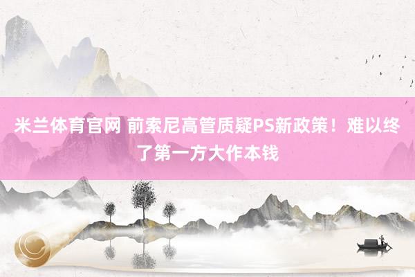 米兰体育官网 前索尼高管质疑PS新政策！难以终了第一方大作本钱