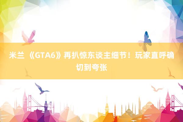 米兰 《GTA6》再扒惊东谈主细节！玩家直呼确切到夸张
