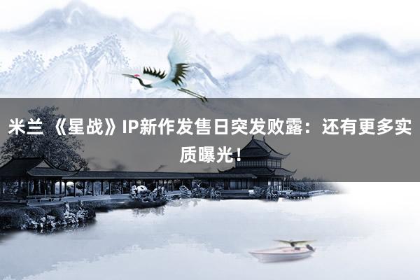 米兰 《星战》IP新作发售日突发败露：还有更多实质曝光！