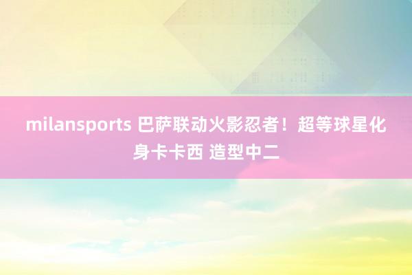 milansports 巴萨联动火影忍者！超等球星化身卡卡西 造型中二