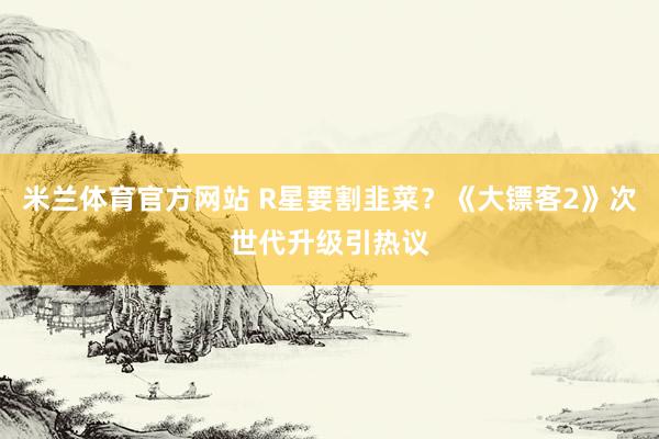 米兰体育官方网站 R星要割韭菜？《大镖客2》次世代升级引热议