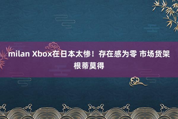 milan Xbox在日本太惨！存在感为零 市场货架根蒂莫得