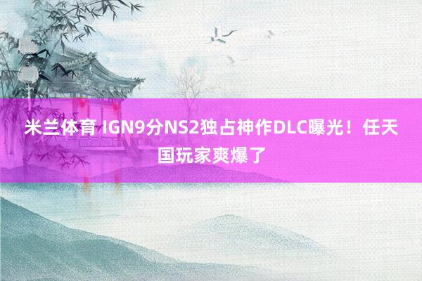 米兰体育 IGN9分NS2独占神作DLC曝光！任天国玩家爽爆了