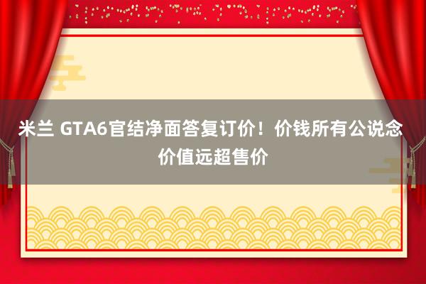 米兰 GTA6官结净面答复订价！价钱所有公说念 价值远超售价
