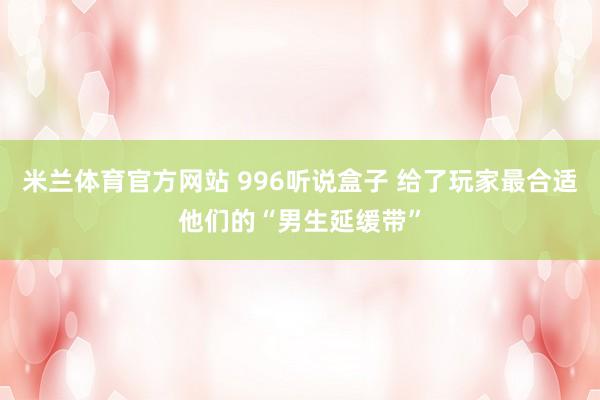 米兰体育官方网站 996听说盒子 给了玩家最合适他们的“男生延缓带”