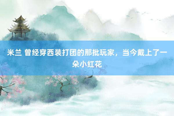 米兰 曾经穿西装打团的那批玩家，当今戴上了一朵小红花