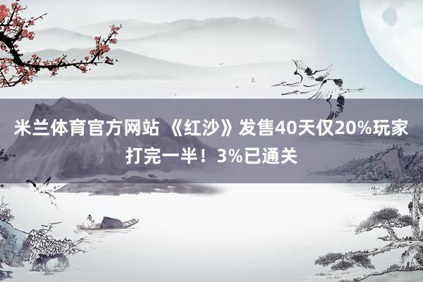 米兰体育官方网站 《红沙》发售40天仅20%玩家打完一半！3%已通关