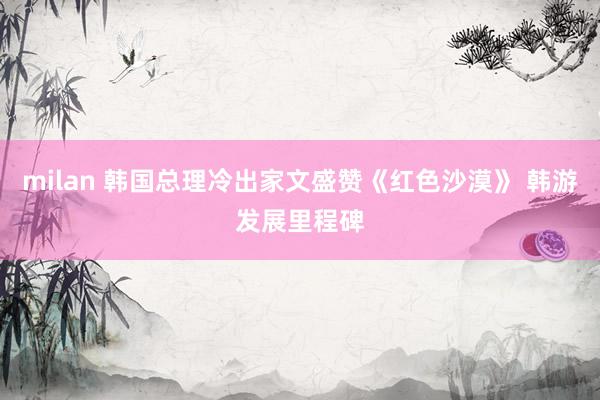 milan 韩国总理冷出家文盛赞《红色沙漠》 韩游发展里程碑