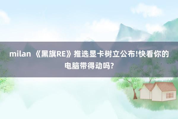 milan 《黑旗RE》推选显卡树立公布!快看你的电脑带得动吗?