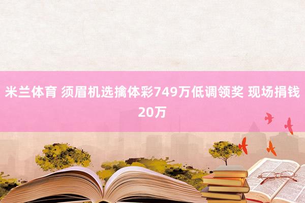 米兰体育 须眉机选擒体彩749万低调领奖 现场捐钱20万