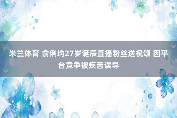 米兰体育 俞俐均27岁诞辰直播粉丝送祝颂 因平台竞争被疾苦误导