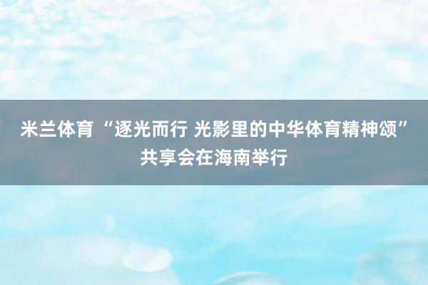 米兰体育 “逐光而行 光影里的中华体育精神颂”共享会在海南举行