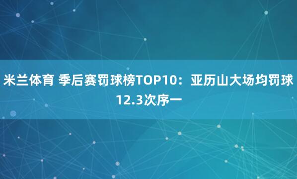米兰体育 季后赛罚球榜TOP10：亚历山大场均罚球12.3次序一