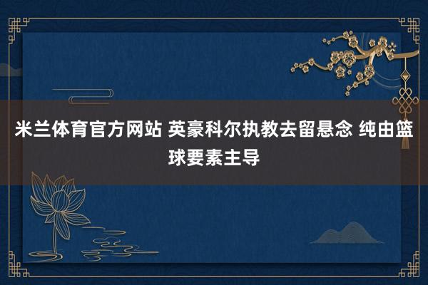 米兰体育官方网站 英豪科尔执教去留悬念 纯由篮球要素主导