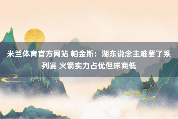 米兰体育官方网站 帕金斯：湖东说念主难罢了系列赛 火箭实力占优但球商低