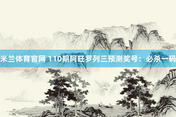 米兰体育官网 110期阿旺罗列三预测奖号：必杀一码