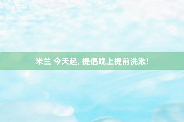 米兰 今天起， 提倡晚上提前洗漱!
