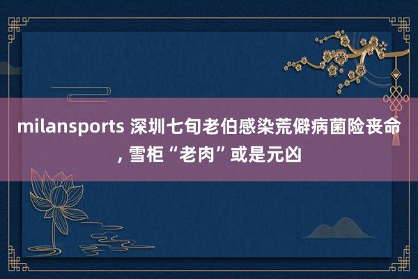 milansports 深圳七旬老伯感染荒僻病菌险丧命， 雪柜“老肉”或是元凶