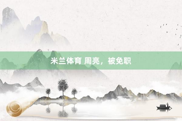 米兰体育 周亮，被免职