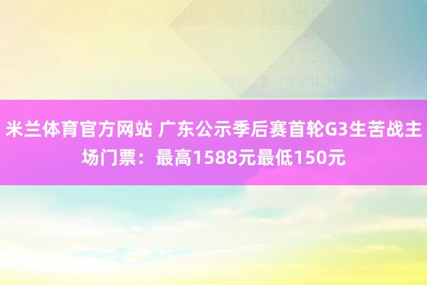 米兰体育官方网站 广东公示季后赛首轮G3生苦战主场门票：最高1588元最低150元