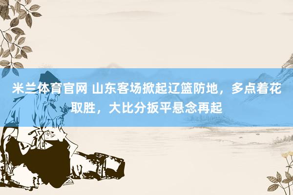 米兰体育官网 山东客场掀起辽篮防地，多点着花取胜，大比分扳平悬念再起
