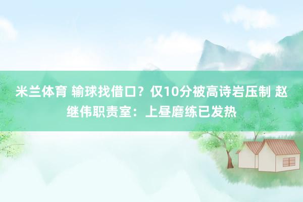 米兰体育 输球找借口？仅10分被高诗岩压制 赵继伟职责室：上昼磨练已发热