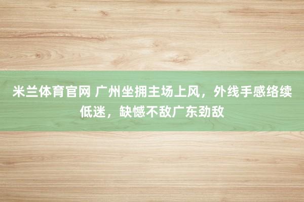 米兰体育官网 广州坐拥主场上风，外线手感络续低迷，缺憾不敌广东劲敌
