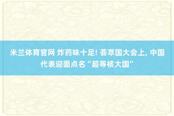 米兰体育官网 炸药味十足! 荟萃国大会上， 中国代表迎面点名“超等核大国”
