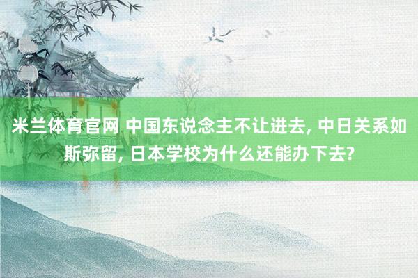 米兰体育官网 中国东说念主不让进去， 中日关系如斯弥留， 日本学校为什么还能办下去?