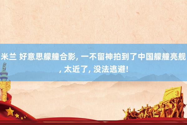 米兰 好意思艨艟合影， 一不留神拍到了中国艨艟亮舰， 太近了， 没法逃避!