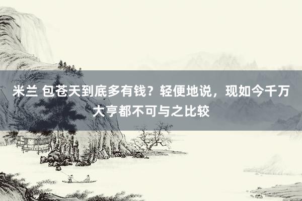 米兰 包苍天到底多有钱？轻便地说，现如今千万大亨都不可与之比较