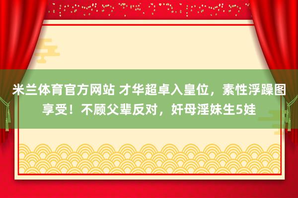 米兰体育官方网站 才华超卓入皇位，素性浮躁图享受！不顾父辈反对，奸母淫妹生5娃