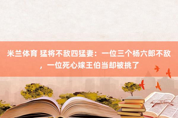 米兰体育 猛将不敌四猛妻：一位三个杨六郎不敌，一位死心嫁王伯当却被挑了