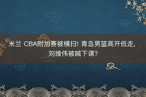 米兰 CBA附加赛被横扫! 青岛男篮高开低走， 刘维伟被喊下课?