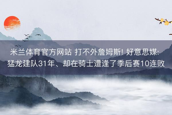 米兰体育官方网站 打不外詹姆斯! 好意思媒: 猛龙建队31年、却在骑士遭逢了季后赛10连败