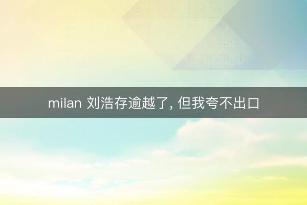 milan 刘浩存逾越了， 但我夸不出口