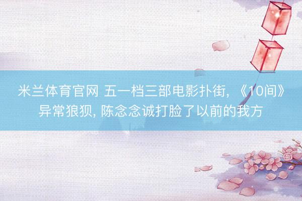 米兰体育官网 五一档三部电影扑街， 《10间》异常狼狈， 陈念念诚打脸了以前的我方