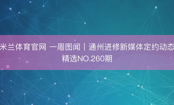 米兰体育官网 一周图闻｜通州进修新媒体定约动态精选NO.260期