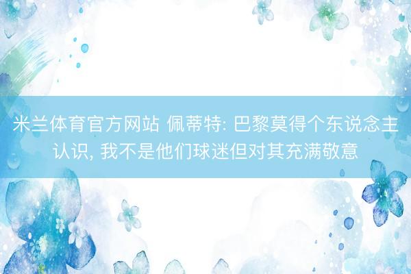 米兰体育官方网站 佩蒂特: 巴黎莫得个东说念主认识， 我不是他们球迷但对其充满敬意