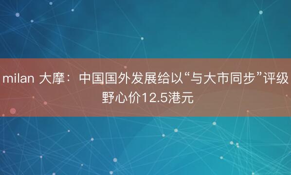 milan 大摩：中国国外发展给以“与大市同步”评级 野心价12.5港元