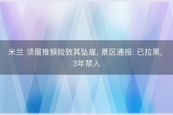 米兰 须眉推猴险致其坠崖， 景区通报: 已拉黑， 3年禁入