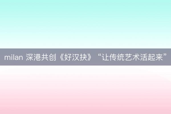 milan 深港共创《好汉抉》 “让传统艺术活起来”