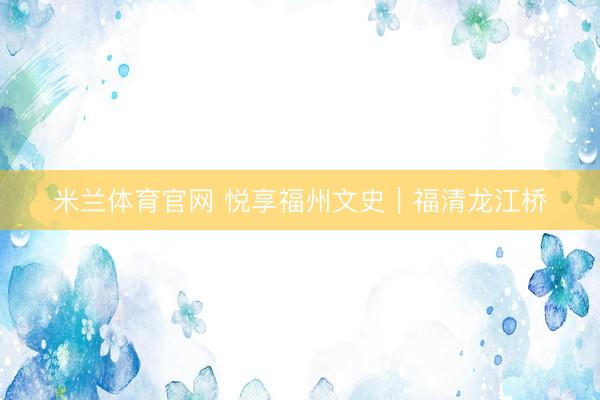 米兰体育官网 悦享福州文史｜福清龙江桥