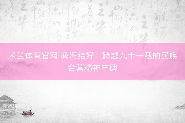 米兰体育官网 彝海结好：跨越九十一载的民族合营精神丰碑