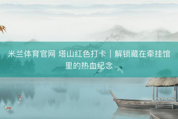 米兰体育官网 塔山红色打卡｜解锁藏在牵挂馆里的热血纪念